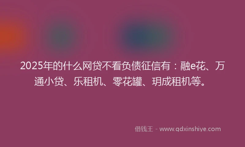 2025年的什么网贷不看负债征信有：融e花、万通小贷、乐租机、零花罐、玥成租机等。