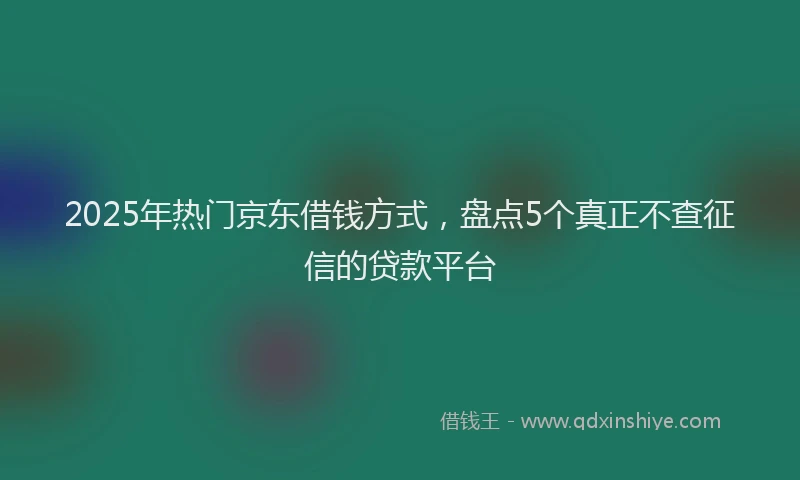 2025年热门京东借钱方式，盘点5个真正不查征信的贷款平台