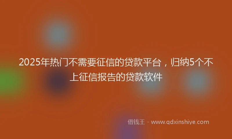 2025年热门不需要征信的贷款平台，归纳5个不上征信报告的贷款软件