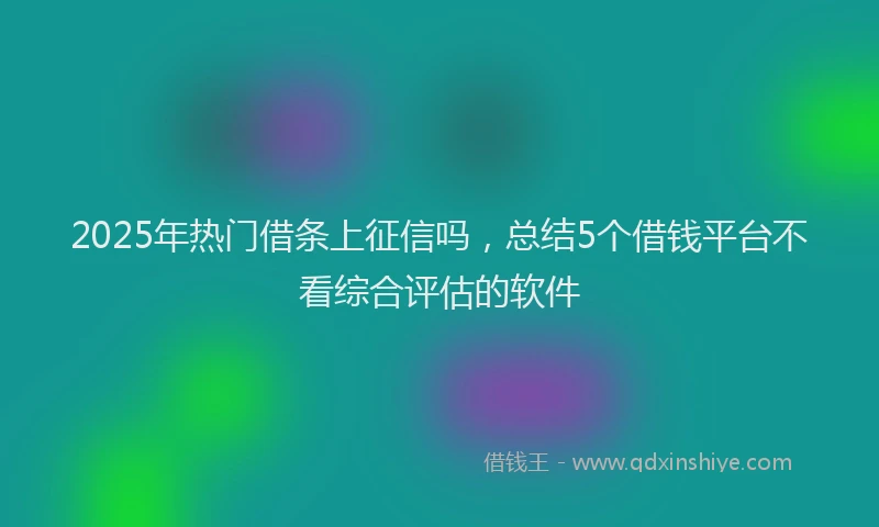2025年热门借条上征信吗，总结5个借钱平台不看综合评估的软件