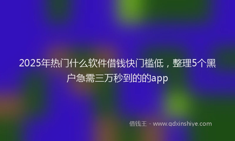 2025年热门什么软件借钱快门槛低，整理5个黑户急需三万秒到的的app