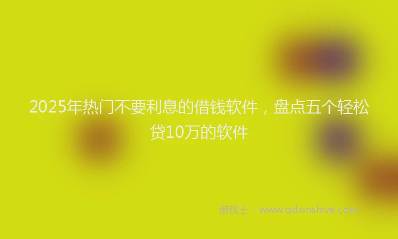 2025年热门不要利息的借钱软件，盘点五个轻松贷10万的软件