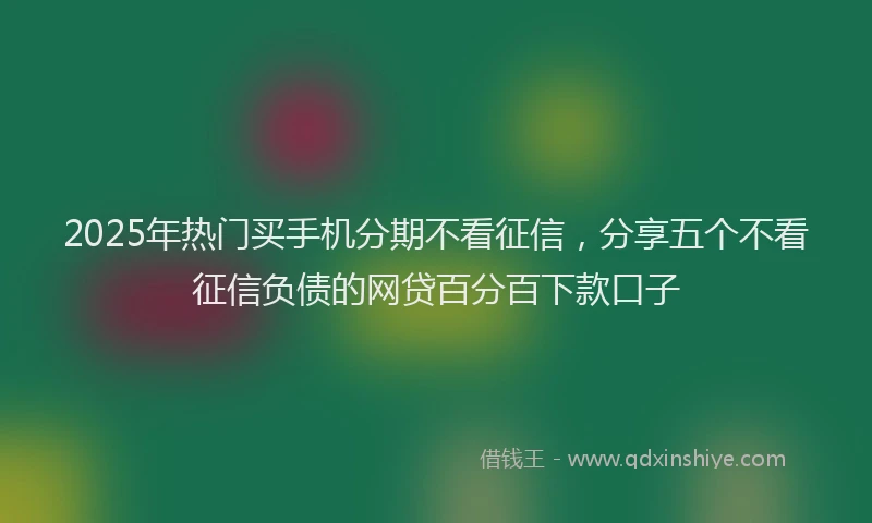 2025年热门买手机分期不看征信，分享五个不看征信负债的网贷百分百下款口子