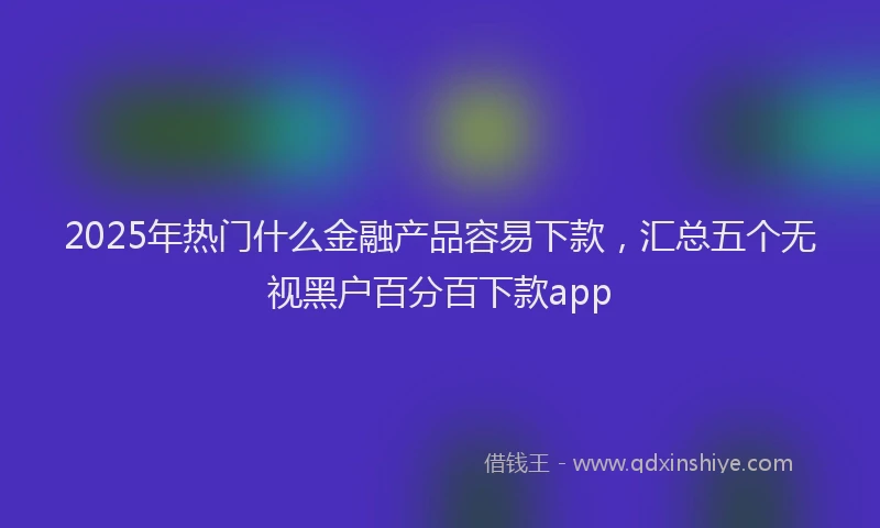 2025年热门什么金融产品容易下款，汇总五个无视黑户百分百下款app