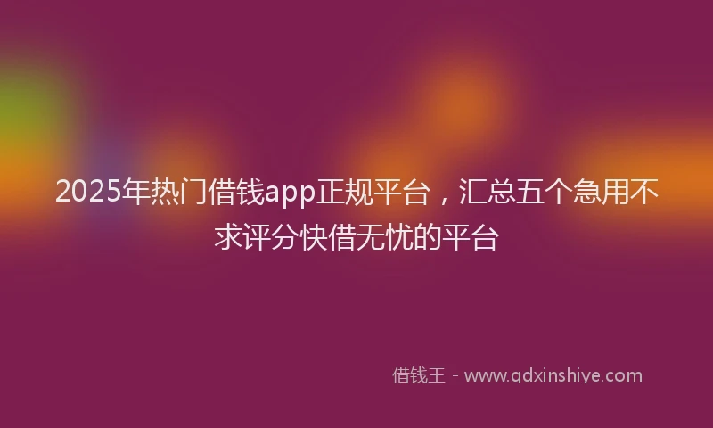 2025年热门借钱app正规平台，汇总五个急用不求评分快借无忧的平台