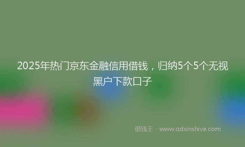 2025年热门京东金融信用借钱，归纳5个5个无视黑户下款口子