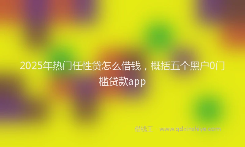 2025年热门任性贷怎么借钱，概括五个黑户0门槛贷款app