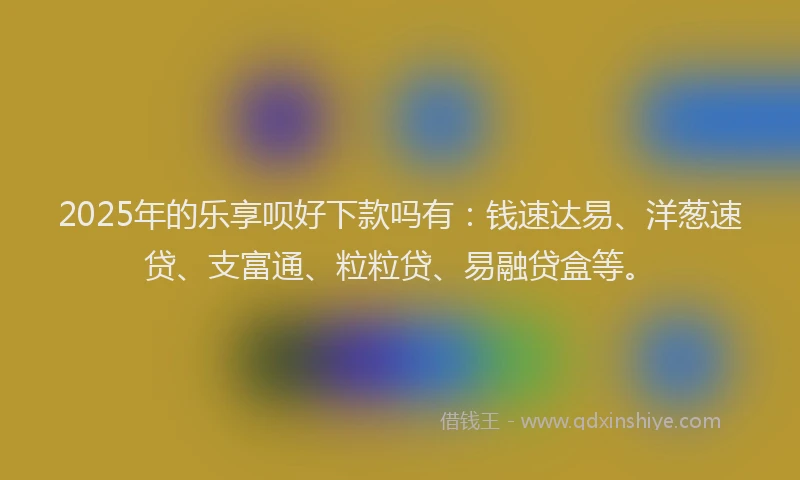 2025年的乐享呗好下款吗有：钱速达易、洋葱速贷、支富通、粒粒贷、易融贷盒等。