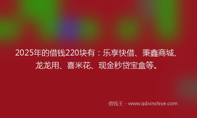 2025年的借钱220块有：乐享快借、秉鑫商城、龙龙用、喜米花、现金秒贷宝盒等。