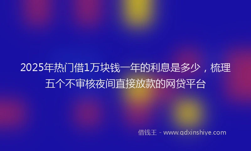 2025年热门借1万块钱一年的利息是多少，梳理五个不审核夜间直接放款的网贷平台
