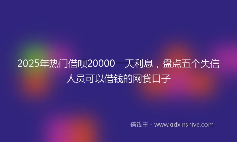 2025年热门借呗20000一天利息，盘点五个失信人员可以借钱的网贷口子