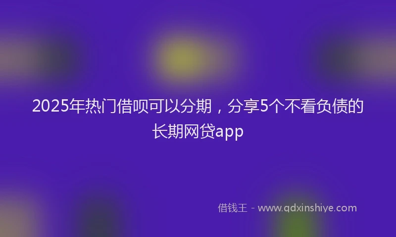 2025年热门借呗可以分期，分享5个不看负债的长期网贷app