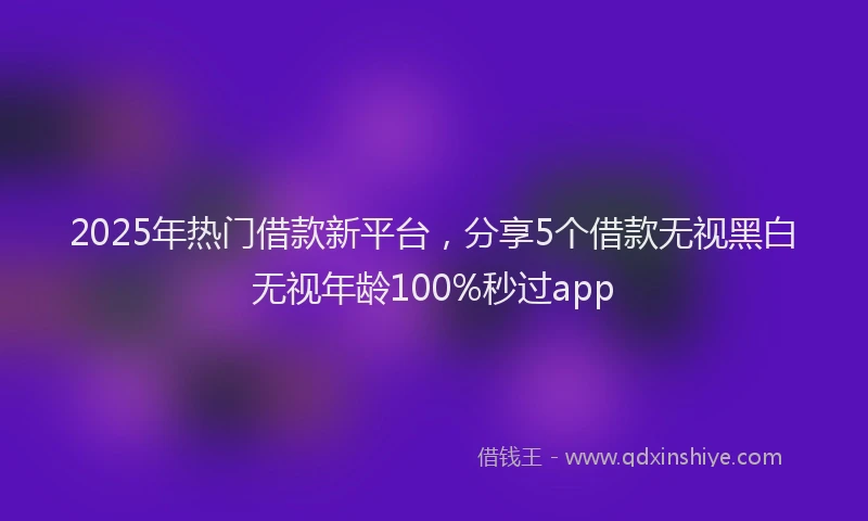 2025年热门借款新平台，分享5个借款无视黑白无视年龄100%秒过app