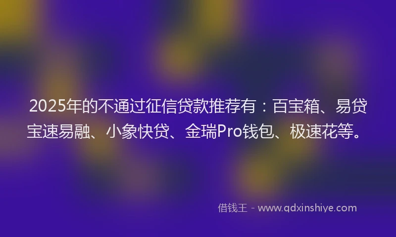 2025年的不通过征信贷款推荐有：百宝箱、易贷宝速易融、小象快贷、金瑞Pro钱包、极速花等。