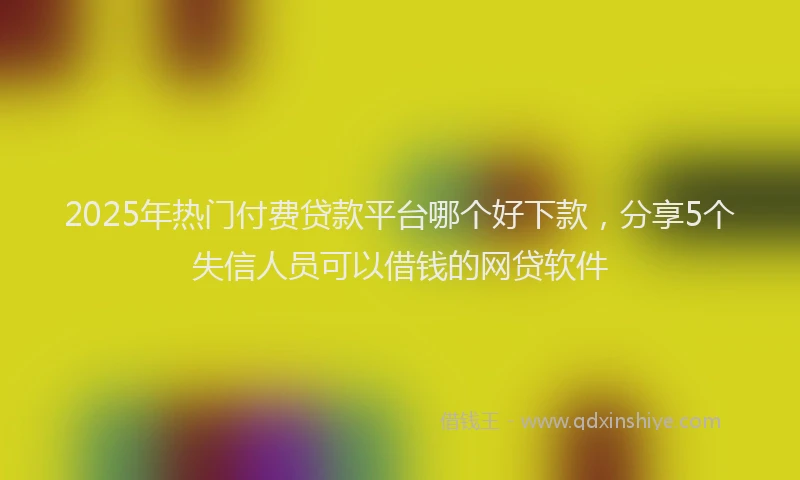 2025年热门付费贷款平台哪个好下款，分享5个失信人员可以借钱的网贷软件