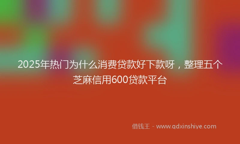 2025年热门为什么消费贷款好下款呀，整理五个芝麻信用600贷款平台