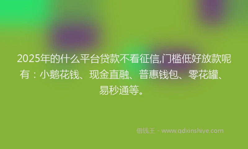 2025年的什么平台贷款不看征信,门槛低好放款呢有：小鹅花钱、现金直融、普惠钱包、零花罐、易秒通等。