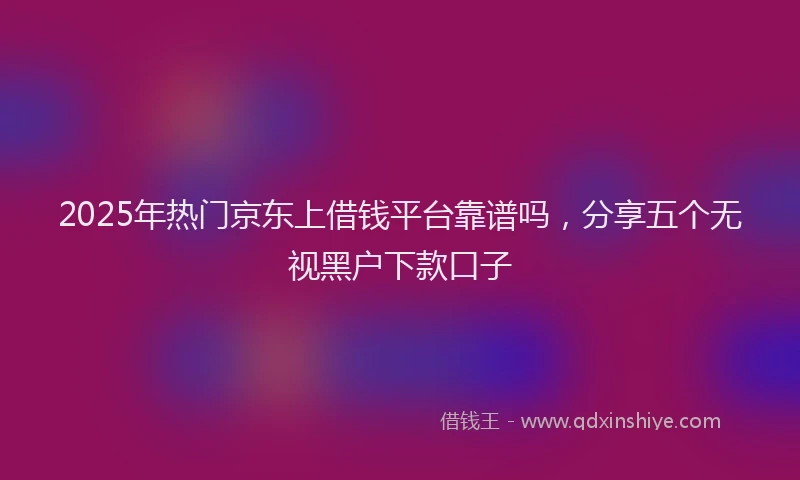 2025年热门京东上借钱平台靠谱吗，分享五个无视黑户下款口子