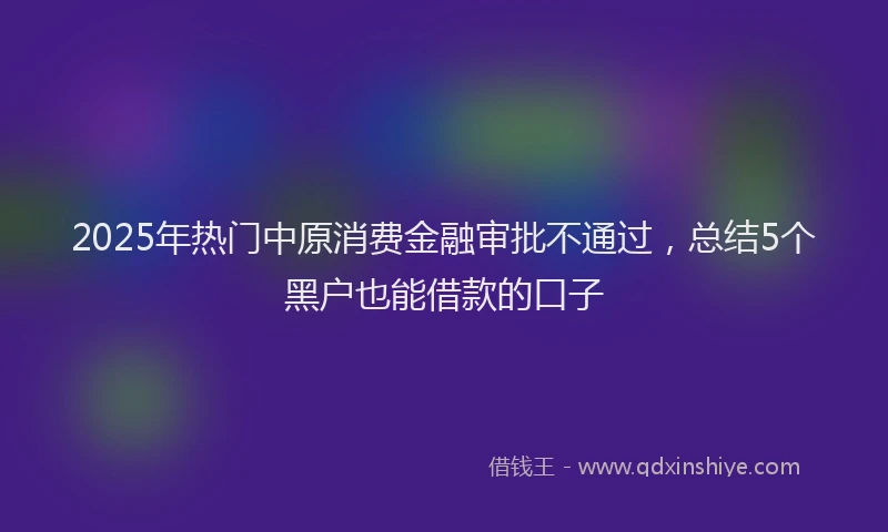 2025年热门中原消费金融审批不通过，总结5个黑户也能借款的口子