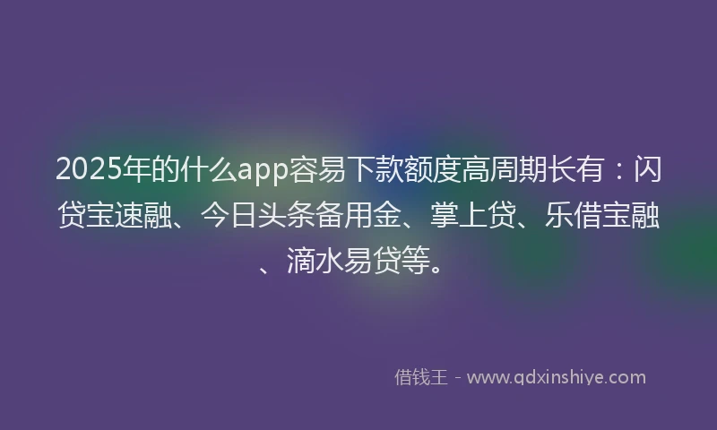 2025年的什么app容易下款额度高周期长有：闪贷宝速融、今日头条备用金、掌上贷、乐借宝融、滴水易贷等。