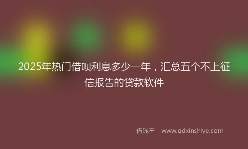 2025年热门借呗利息多少一年，汇总五个不上征信报告的贷款软件