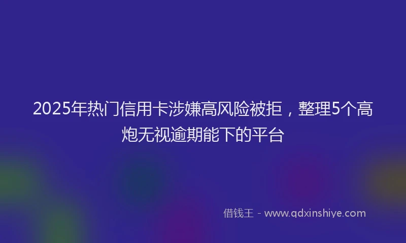 2025年热门信用卡涉嫌高风险被拒，整理5个高炮无视逾期能下的平台