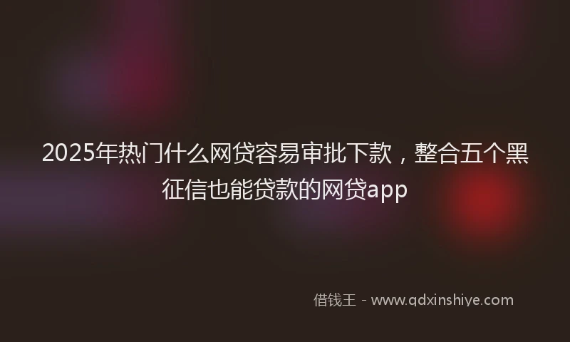 2025年热门什么网贷容易审批下款，整合五个黑征信也能贷款的网贷app