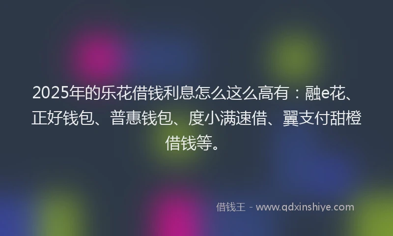 2025年的乐花借钱利息怎么这么高有：融e花、正好钱包、普惠钱包、度小满速借、翼支付甜橙借钱等。