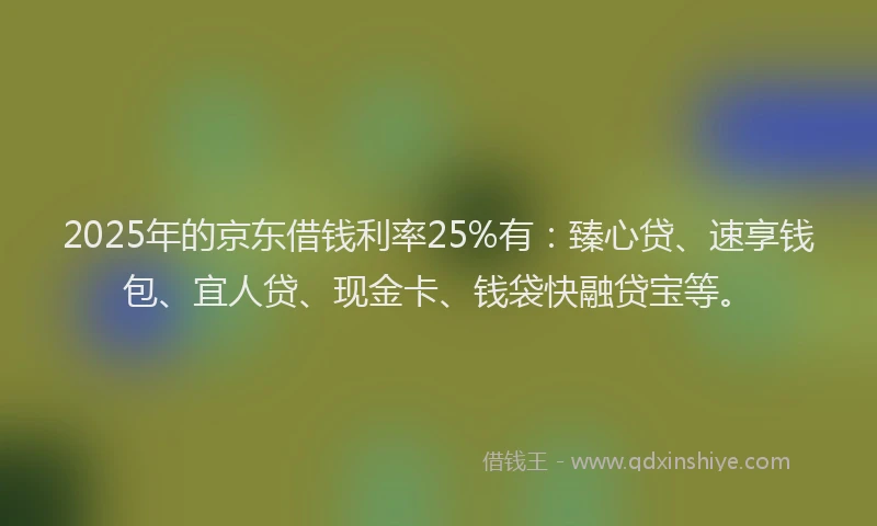 2025年的京东借钱利率25%有：臻心贷、速享钱包、宜人贷、现金卡、钱袋快融贷宝等。
