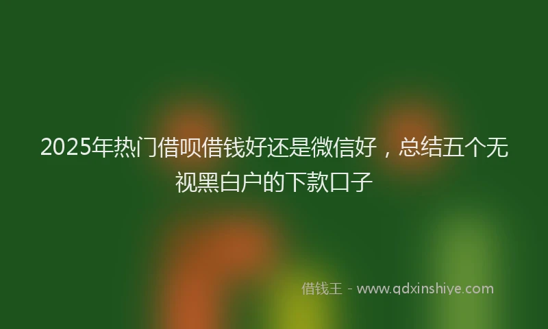 2025年热门借呗借钱好还是微信好，总结五个无视黑白户的下款口子