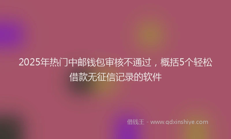 2025年热门中邮钱包审核不通过，概括5个轻松借款无征信记录的软件