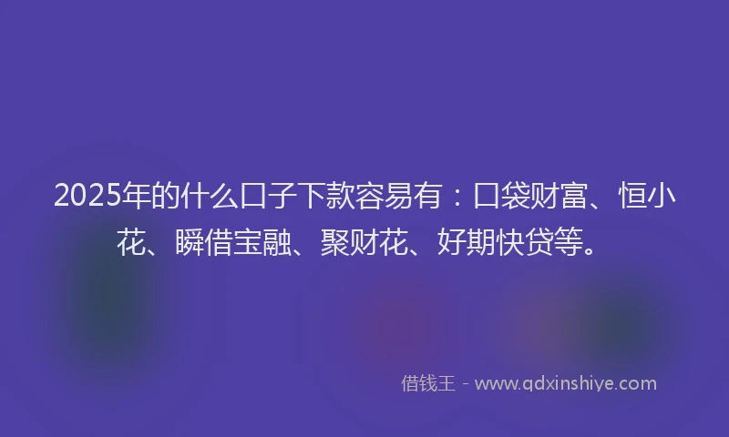 2025年的什么口子下款容易有：口袋财富、恒小花、瞬借宝融、聚财花、好期快贷等。
