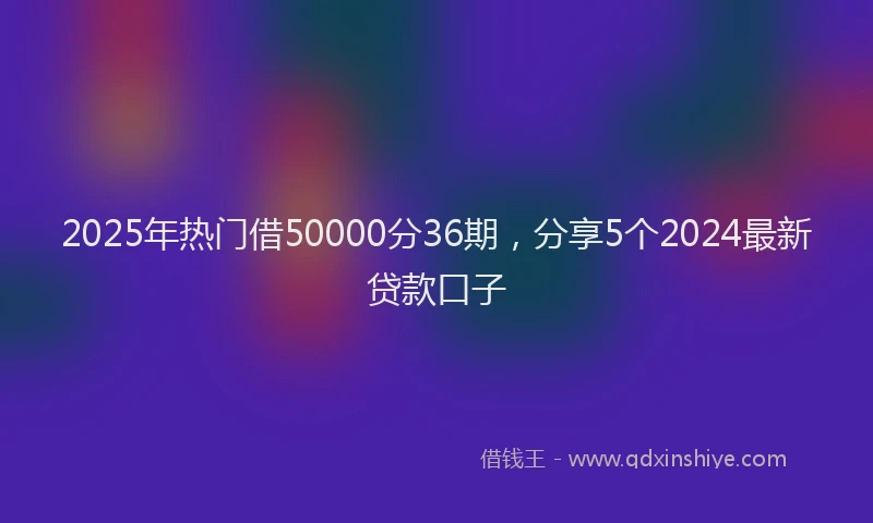 2025年热门借50000分36期，分享5个2024最新贷款口子