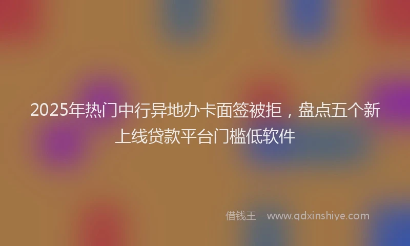 2025年热门中行异地办卡面签被拒，盘点五个新上线贷款平台门槛低软件