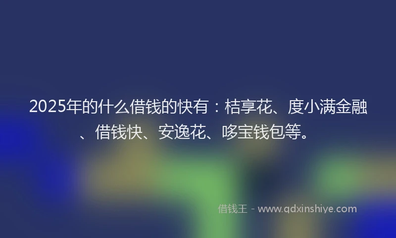 2025年的什么借钱的快有：桔享花、度小满金融、借钱快、安逸花、哆宝钱包等。