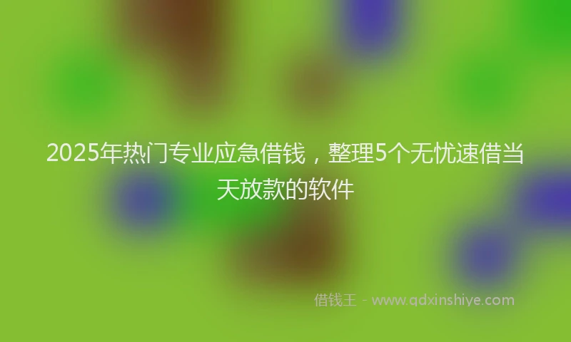 2025年热门专业应急借钱，整理5个无忧速借当天放款的软件