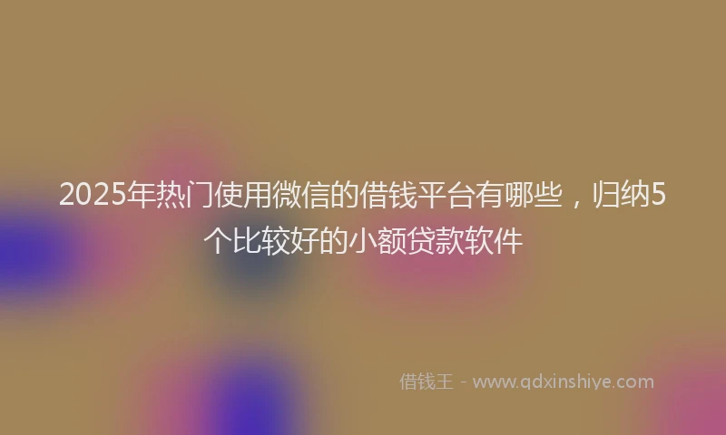 2025年热门使用微信的借钱平台有哪些，归纳5个比较好的小额贷款软件