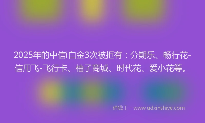2025年的中信i白金3次被拒有：分期乐、畅行花-信用飞-飞行卡、柚子商城、时代花、爱小花等。