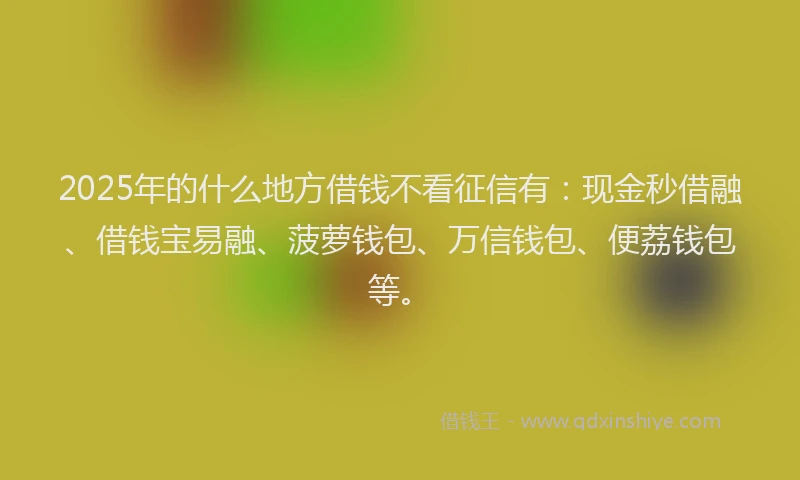 2025年的什么地方借钱不看征信有：现金秒借融、借钱宝易融、菠萝钱包、万信钱包、便荔钱包等。