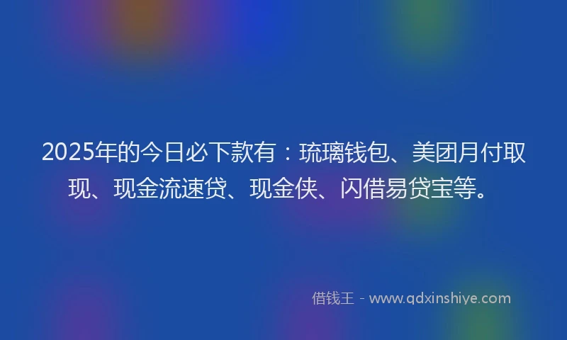 2025年的今日必下款有：琉璃钱包、美团月付取现、现金流速贷、现金侠、闪借易贷宝等。