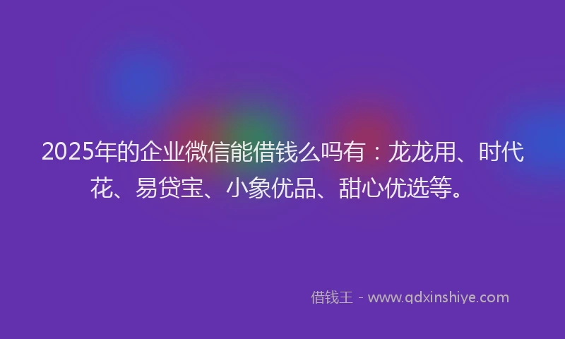 2025年的企业微信能借钱么吗有：龙龙用、时代花、易贷宝、小象优品、甜心优选等。