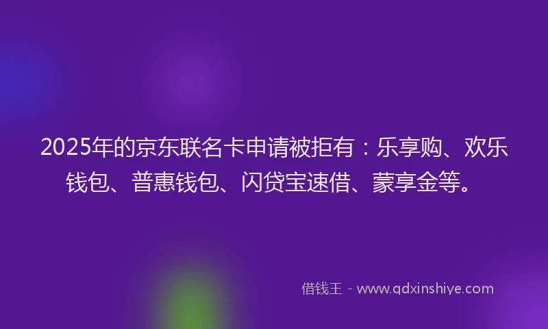 2025年的京东联名卡申请被拒有：乐享购、欢乐钱包、普惠钱包、闪贷宝速借、蒙享金等。