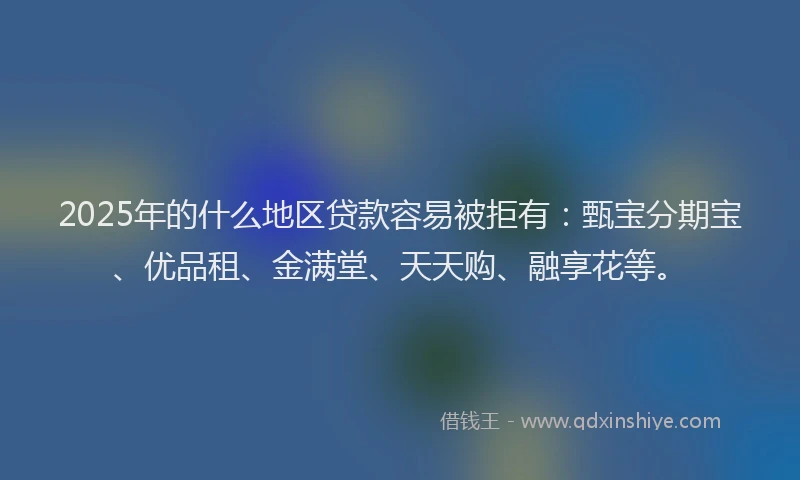 2025年的什么地区贷款容易被拒有：甄宝分期宝、优品租、金满堂、天天购、融享花等。
