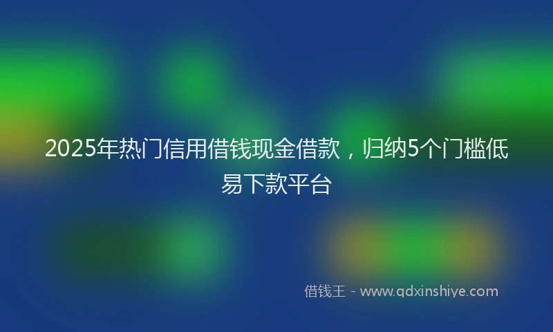 2025年热门信用借钱现金借款，归纳5个门槛低易下款平台