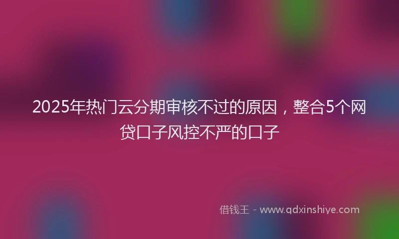 2025年热门云分期审核不过的原因，整合5个网贷口子风控不严的口子