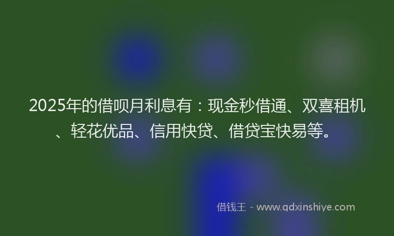 2025年的借呗月利息有：现金秒借通、双喜租机、轻花优品、信用快贷、借贷宝快易等。