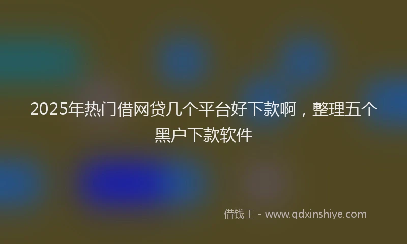 2025年热门借网贷几个平台好下款啊，整理五个黑户下款软件
