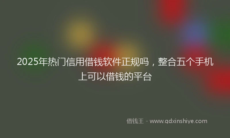 2025年热门信用借钱软件正规吗，整合五个手机上可以借钱的平台