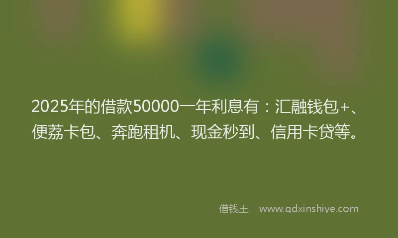 2025年的借款50000一年利息有：汇融钱包+、便荔卡包、奔跑租机、现金秒到、信用卡贷等。