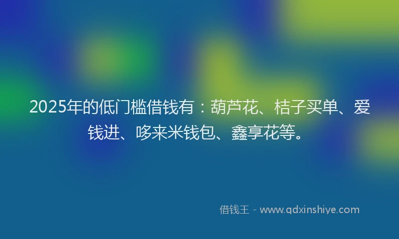 2025年的低门槛借钱有：葫芦花、桔子买单、爱钱进、哆来米钱包、鑫享花等。